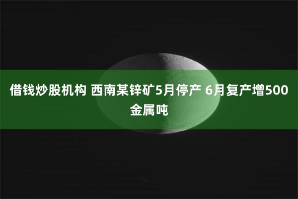 借钱炒股机构 西南某锌矿5月停产 6月复产增500金属吨