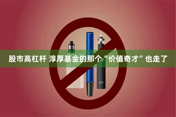 股市高杠杆 淳厚基金的那个“价值奇才”也走了