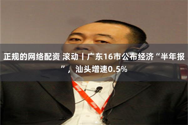 正规的网络配资 滚动丨广东16市公布经济“半年报”，汕头增速0.5%