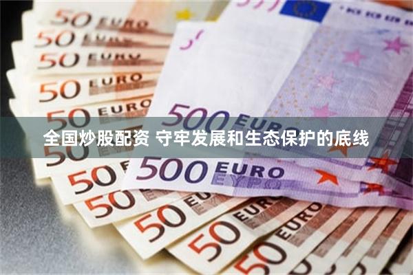 全国炒股配资 守牢发展和生态保护的底线