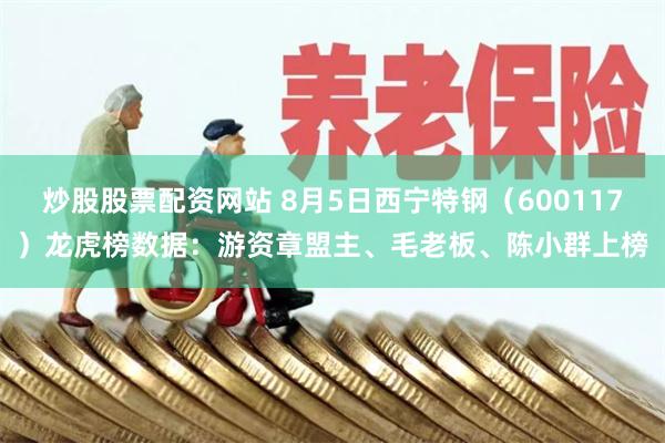 炒股股票配资网站 8月5日西宁特钢（600117）龙虎榜数据：游资章盟主、毛老板、陈小群上榜