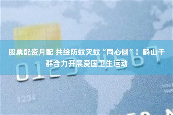 股票配资月配 共绘防蚊灭蚊“同心圆”！鹤山干群合力开展爱国卫生运动