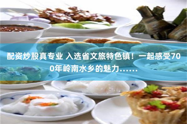 配资炒股真专业 入选省文旅特色镇！一起感受700年岭南水乡的魅力……