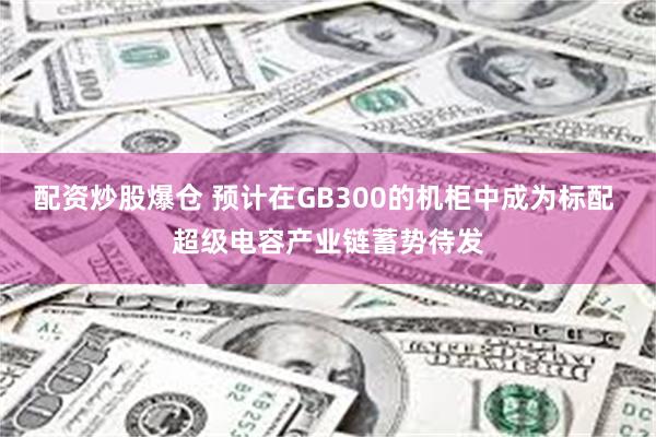 配资炒股爆仓 预计在GB300的机柜中成为标配 超级电容产业链蓄势待发