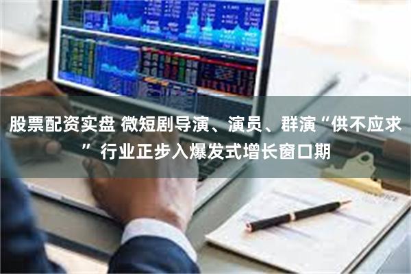 股票配资实盘 微短剧导演、演员、群演“供不应求” 行业正步入爆发式增长窗口期