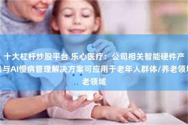 十大杠杆炒股平台 乐心医疗：公司相关智能硬件产品与AI慢病管理解决方案可应用于老年人群体/养老领域
