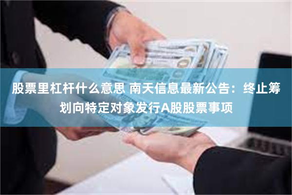 股票里杠杆什么意思 南天信息最新公告：终止筹划向特定对象发行A股股票事项
