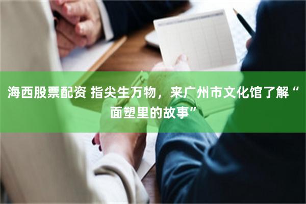 海西股票配资 指尖生万物，来广州市文化馆了解“面塑里的故事”