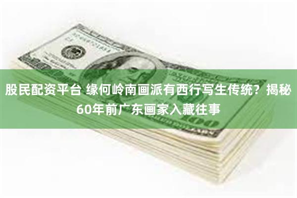 股民配资平台 缘何岭南画派有西行写生传统？揭秘60年前广东画家入藏往事