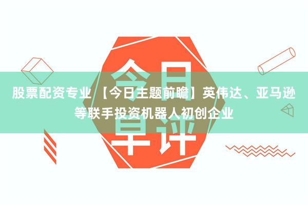 股票配资专业 【今日主题前瞻】英伟达、亚马逊等联手投资机器人初创企业