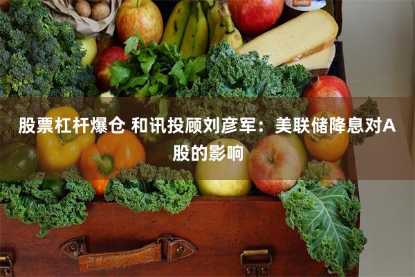 股票杠杆爆仓 和讯投顾刘彦军：美联储降息对A股的影响