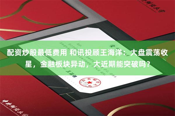 配资炒股最低费用 和讯投顾王海洋：大盘震荡收星，金融板块异动，大近期能突破吗？