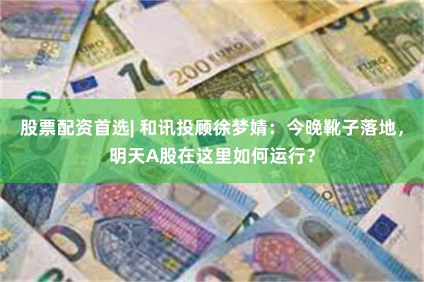 股票配资首选| 和讯投顾徐梦婧：今晚靴子落地，明天A股在这里如何运行？
