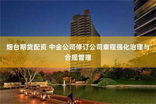 烟台期货配资 中金公司修订公司章程强化治理与合规管理