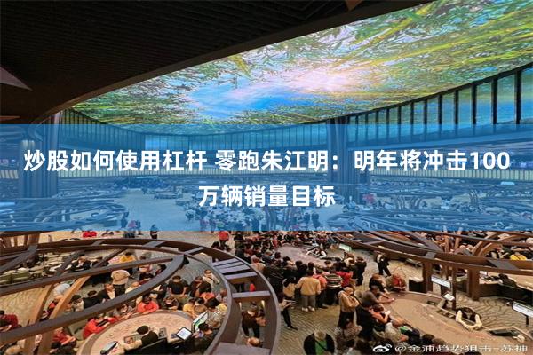 炒股如何使用杠杆 零跑朱江明：明年将冲击100万辆销量目标