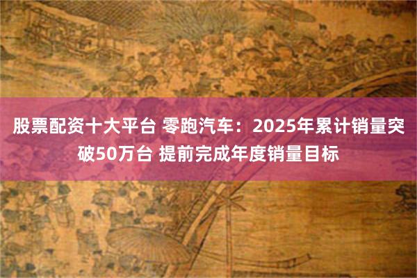 股票配资十大平台 零跑汽车：2025年累计销量突破50万台 提前完成年度销量目标