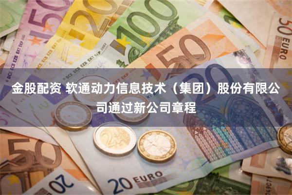 金股配资 软通动力信息技术（集团）股份有限公司通过新公司章程
