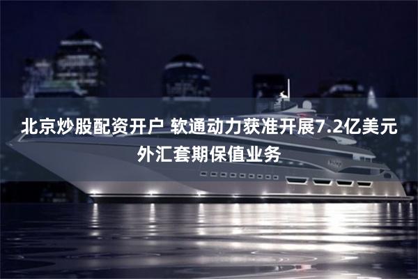 北京炒股配资开户 软通动力获准开展7.2亿美元外汇套期保值业务