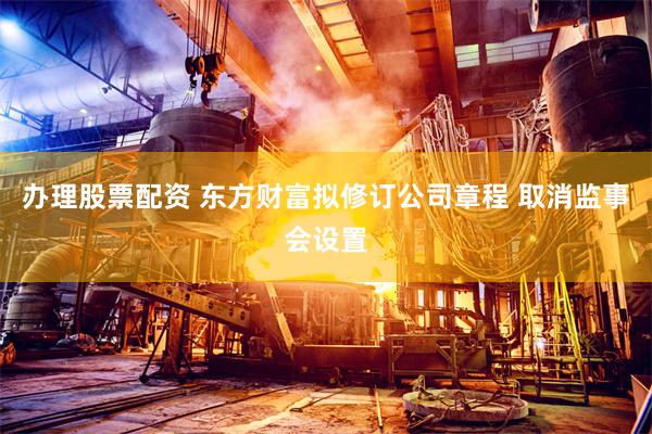 办理股票配资 东方财富拟修订公司章程 取消监事会设置