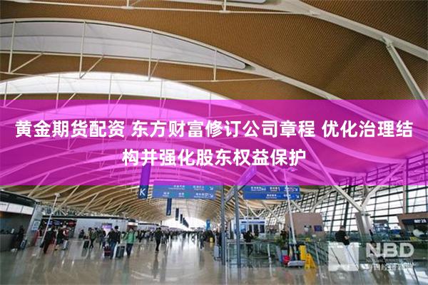 黄金期货配资 东方财富修订公司章程 优化治理结构并强化股东权益保护