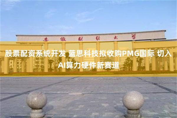 股票配资系统开发 蓝思科技拟收购PMG国际 切入AI算力硬件新赛道