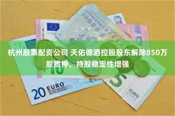 杭州股票配资公司 天佑德酒控股股东解除850万股质押，持股稳定性增强
