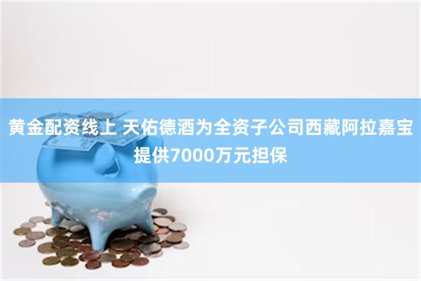 黄金配资线上 天佑德酒为全资子公司西藏阿拉嘉宝提供7000万元担保