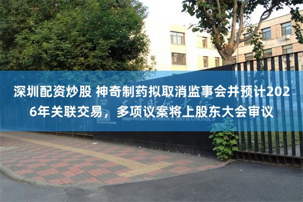 深圳配资炒股 神奇制药拟取消监事会并预计2026年关联交易，多项议案将上股东大会审议