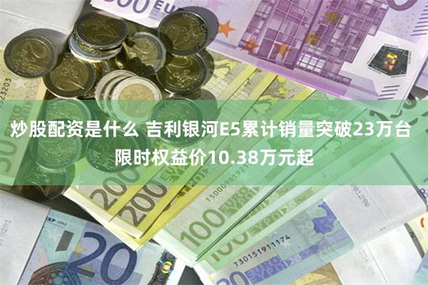 炒股配资是什么 吉利银河E5累计销量突破23万台 限时权益价10.38万元起