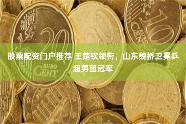 股票配资门户推荐 王楚钦领衔，山东魏桥卫冕乒超男团冠军