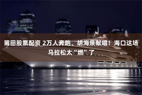 莆田股票配资 2万人奔跑、胡海泉献唱！海口这场马拉松太“燃”了