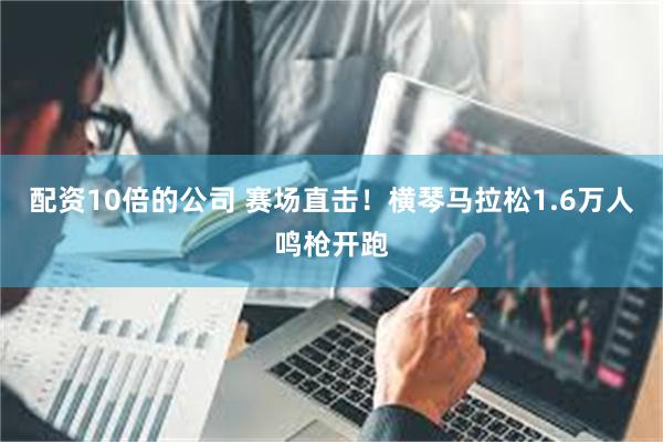 配资10倍的公司 赛场直击！横琴马拉松1.6万人鸣枪开跑