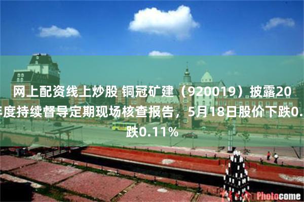 网上配资线上炒股 铜冠矿建（920019）披露2025年度持续督导定期现场核查报告，5月18日股价下跌0.11%