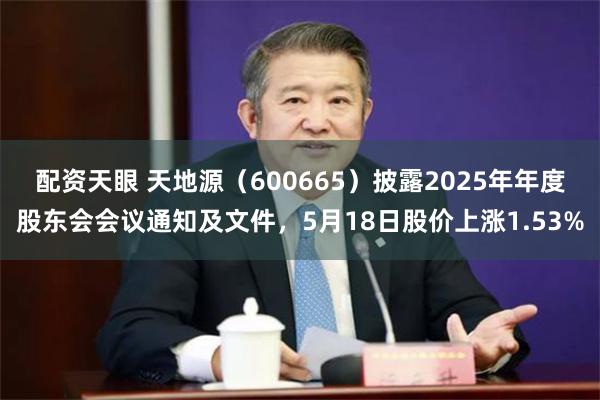 配资天眼 天地源（600665）披露2025年年度股东会会议通知及文件，5月18日股价上涨1.53%