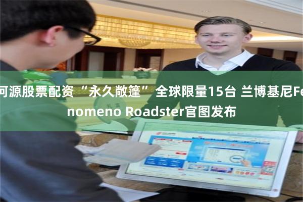 河源股票配资 “永久敞篷” 全球限量15台 兰博基尼Fenomeno Roadster官图发布