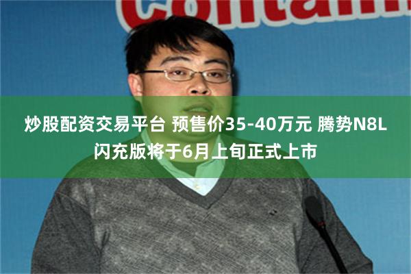 炒股配资交易平台 预售价35-40万元 腾势N8L闪充版将于6月上旬正式上市