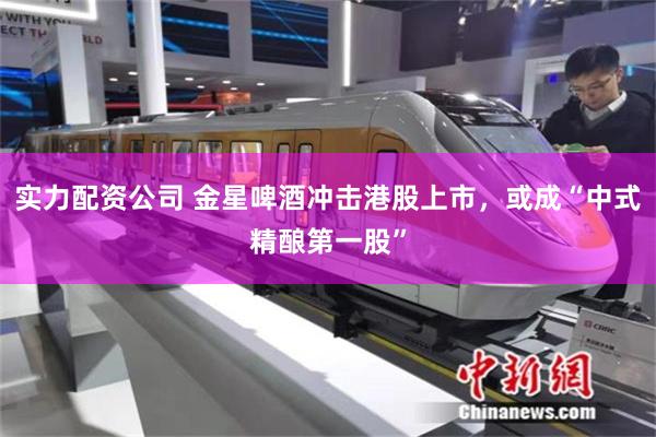 实力配资公司 金星啤酒冲击港股上市，或成“中式精酿第一股”