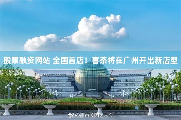 股票融资网站 全国首店！喜茶将在广州开出新店型