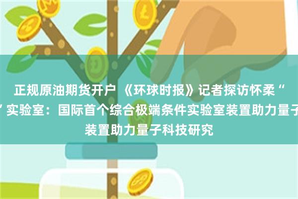 正规原油期货开户 《环球时报》记者探访怀柔“极限挑战”实验室：国际首个综合极端条件实验室装置助力量子科技研究