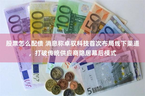 股票怎么配债 消息称卓驭科技首次布局线下渠道，打破传统供应商隐居幕后模式