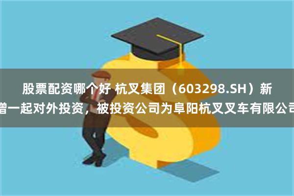股票配资哪个好 杭叉集团（603298.SH）新增一起对外投资，被投资公司为阜阳杭叉叉车有限公司
