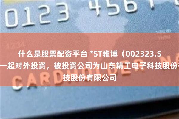 什么是股票配资平台 *ST雅博（002323.SZ）新增一起对外投资，被投资公司为山东精工电子科技股份有限公司