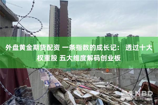 外盘黄金期货配资 一条指数的成长记： 透过十大权重股 五大维度解码创业板