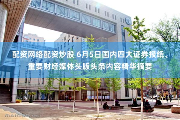 配资网络配资炒股 6月5日国内四大证券报纸、重要财经媒体头版头条内容精华摘要