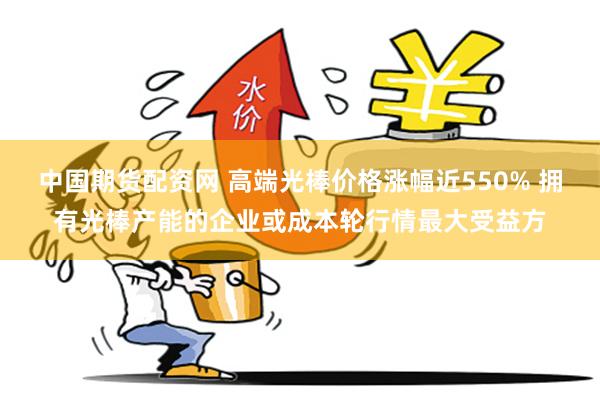 中国期货配资网 高端光棒价格涨幅近550% 拥有光棒产能的企业或成本轮行情最大受益方