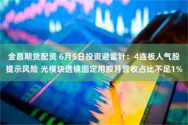 金昌期货配资 6月5日投资避雷针：4连板人气股提示风险 光模块透镜固定用胶月营收占比不足1%