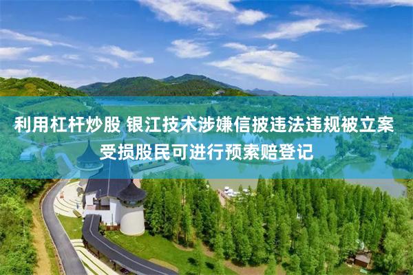 利用杠杆炒股 银江技术涉嫌信披违法违规被立案 受损股民可进行预索赔登记