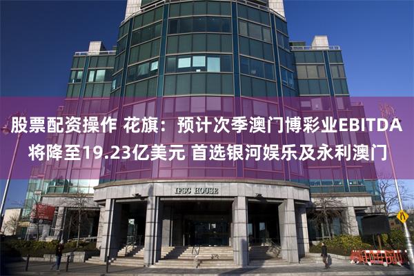 股票配资操作 花旗：预计次季澳门博彩业EBITDA将降至19.23亿美元 首选银河娱乐及永利澳门