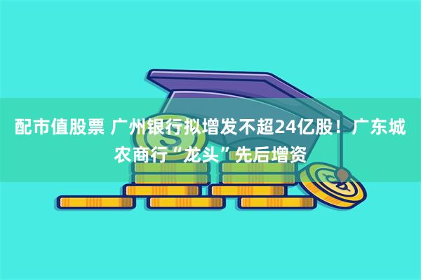配市值股票 广州银行拟增发不超24亿股！广东城农商行“龙头”先后增资
