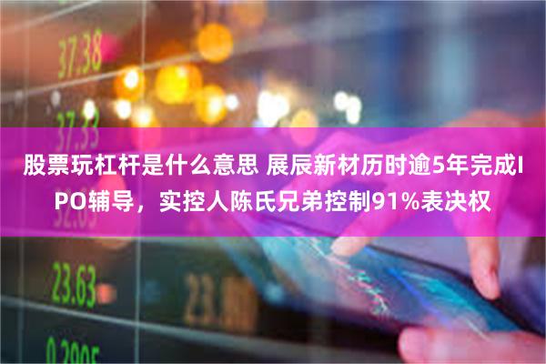 股票玩杠杆是什么意思 展辰新材历时逾5年完成IPO辅导，实控人陈氏兄弟控制91%表决权